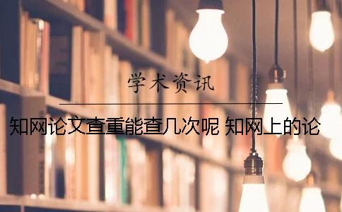 知网论文查重能查几次呢？ 知网上的论文都是通过查重了的吗