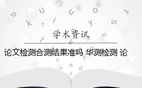 论文检测合测结果准吗? 华测检测 论文 论文检测合测结果准吗? 华测检测 论文